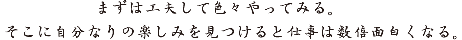 まずは工夫して色々やってみる。そこに自分なりの楽しみを見つけると仕事は数倍面白くなる。