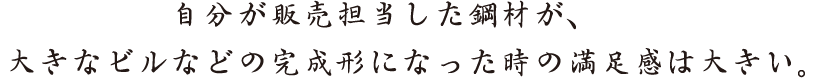 自分が販売担当した鋼材が、大きなビルなどの完成形になった時の満足感は大きい。