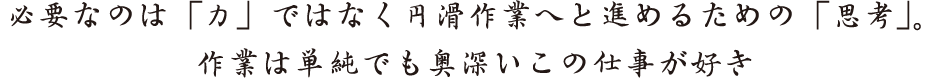 必要なのは「力」ではなく円滑作業へと進めるための「思考」。 作業は単純でも奥深いこの仕事が好き